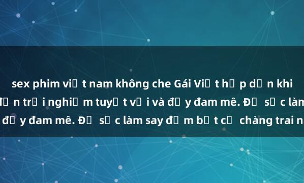 sex phim việt nam không che Gái Việt hấp dẫn khi làm tình: Kỹ năng dẫn đến trải nghiệm tuyệt vời và đầy đam mê. Đủ sức làm say đắm bất cứ chàng trai nào.