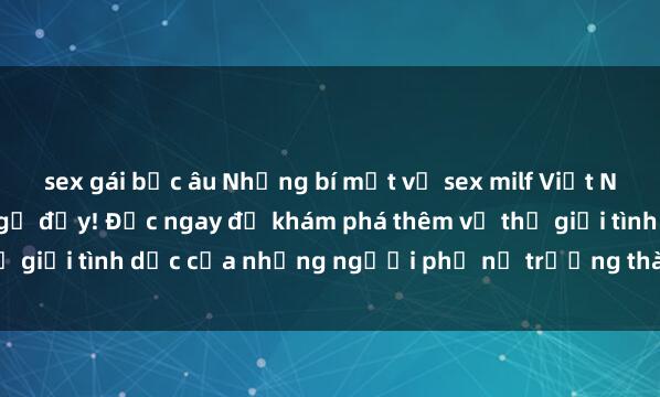 sex gái bắc âu Những bí mật về sex milf Việt Nam sẽ khiến bạn bất ngờ đấy! Đọc ngay để khám phá thêm về thế giới tình dục của những người phụ nữ trưởng thành trong nước.