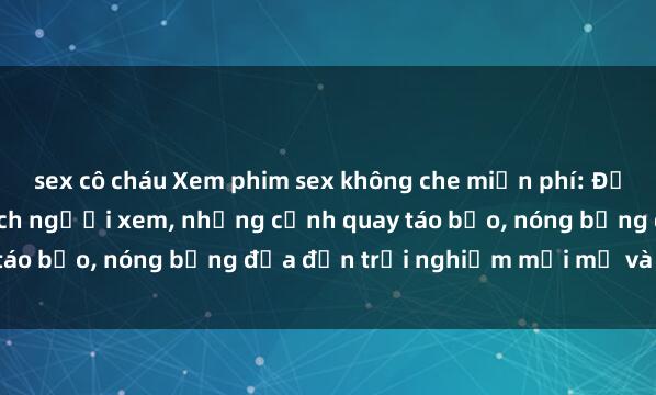 sex cô cháu Xem phim sex không che miễn phí: Đầy đủ cảm xúc và kích thích người xem, những cảnh quay táo bạo, nóng bỏng đưa đến trải nghiệm mới mẻ và thú vị.
