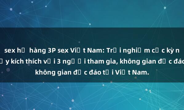 sex họ hàng 3P sex Việt Nam: Trải nghiệm cực kỳ nóng bỏng và đầy kích thích với 3 người tham gia, không gian độc đáo tại Việt Nam.