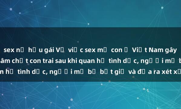 sex nữ hầu gái Vụ việc sex mẹ con ở Việt Nam gây chấn động dư luận: Đâm chết con trai sau khi quan hệ tình dục, người mẹ bị bắt giữ và đưa ra xét xử.