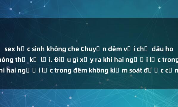 sex học sinh không che Chuyện đêm với chị dâu hotgirl: Những bí mật không thể kể lại. Điều gì xảy ra khi hai người lạc trong đêm không kiểm soát được cảm xúc?