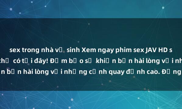 sex trong nhà vệ sinh Xem ngay phim sex JAV HD siêu nét, cực sống động chỉ có tại đây! Đảm bảo sẽ khiến bạn hài lòng với những cảnh quay đỉnh cao. Đừng bỏ lỡ!