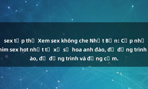 sex tập thể Xem sex không che Nhật Bản: Cập nhật những bộ phim sex hot nhất từ xứ sở hoa anh đào, đủ đồng trình và đồng cảm.