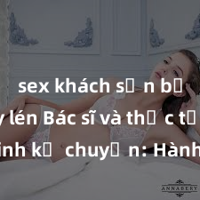 sex khách sạn bị quay lén Bác sĩ và thực tập sinh kể chuyện: Hành trình tìm hiểu về sex và sức khỏe tình dục trong thâm tâm con người