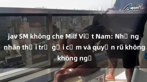 jav SM không che Milf Việt Nam: Những mỹ nhân thời trẻ gợi cảm và quyến rũ không ngờ
