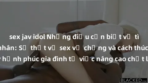 sex jav idol Những điều cần biết về tình dục trong hôn nhân: Sự thật về sex vợ chồng và cách thúc đẩy hạnh phúc gia đình từ việc nâng cao chất lượng cuộc sống tình dục.