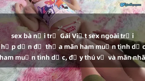 sex bà nội trợ Gái Việt sex ngoài trời: Thú vui mới mẻ và hấp dẫn để thỏa mãn ham muốn tình dục, đầy thú vị và mãn nhãn.