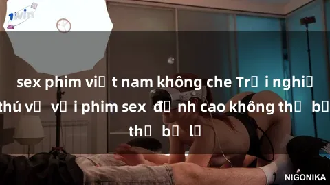 sex phim việt nam không che Trải nghiệm thú vị với phim sex  đỉnh cao không thể bỏ lỡ