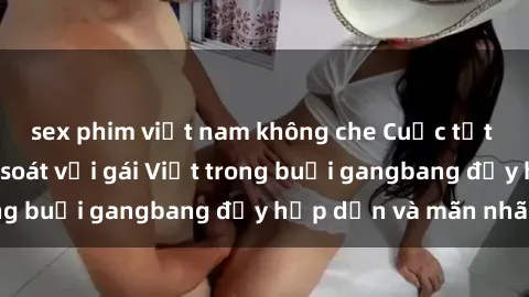 sex phim việt nam không che Cuộc tụt tưng không kiểm soát với gái Việt trong buổi gangbang đầy hấp dẫn và mãn nhãn
