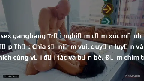 sex gangbang Trải nghiệm cảm xúc mạnh mẽ với Làm Tình Tập Thể: Chia sẻ niềm vui, quyến luyến và sự kích thích cùng với đối tác và bạn bè. Đắm chìm trong đam mê và sự mãnh liệt.