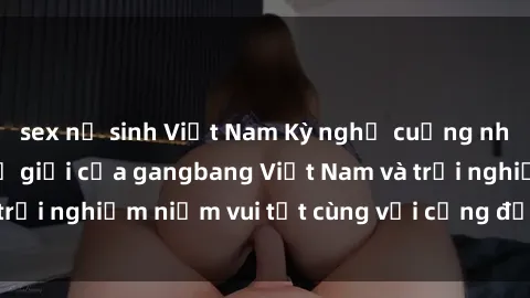 sex nữ sinh Việt Nam Kỳ nghỉ cuồng nhiệt: Khám phá thế giới của gangbang Việt Nam và trải nghiệm niềm vui tột cùng với cộng đồng đam mê.