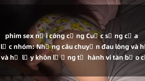 phim sex nơi công cộng Cuộc sống của nạn nhân sex bạo lực nhóm: Những câu chuyện đau lòng và hệ lụy khôn lường từ hành vi tàn bạo của nhóm người.