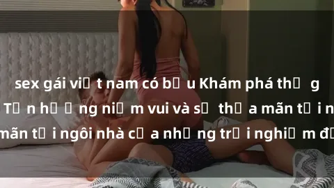 sex gái việt nam có bầu Khám phá thế giới sex trực tuyến: Tận hưởng niềm vui và sự thỏa mãn tại ngôi nhà của những trải nghiệm đầy kích thích!