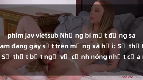 phim jav vietsub Những bí mật đằng sau sex video Việt Nam đang gây sốt trên mạng xã hội: Sự thật bất ngờ về cảnh nóng nhất của người dân Việt