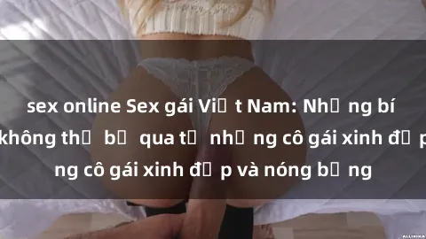 sex online Sex gái Việt Nam: Những bí mật kích thích không thể bỏ qua từ những cô gái xinh đẹp và nóng bỏng