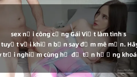 sex nơi công cộng Gái Việt làm tình siêu đỉnh, kỹ năng tuyệt vời khiến bạn say đắm mê mẩn. Hãy trải nghiệm cùng họ để tận hưởng khoái cảm không thể quên!