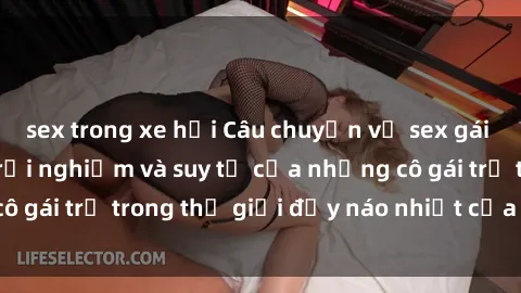 sex trong xe hơi Câu chuyện về sex gái sinh viên: Những trải nghiệm và suy tư của những cô gái trẻ trong thế giới đầy náo nhiệt của đời sinh viên