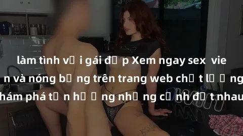 làm tình với gái đẹp Xem ngay sex  vietsub cực kỳ hấp dẫn và nóng bỏng trên trang web chất lượng cao. Khám phá tận hưởng những cảnh địt nhau đầy kích thích ngay hôm nay!