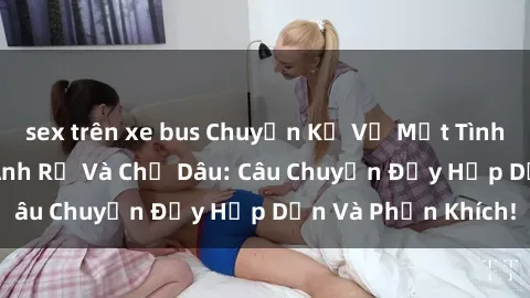 sex trên xe bus Chuyện Kể Về Một Tình Yêu Bí Mật giữa Anh Rể Và Chị Dâu: Câu Chuyện Đầy Hấp Dẫn Và Phấn Khích!