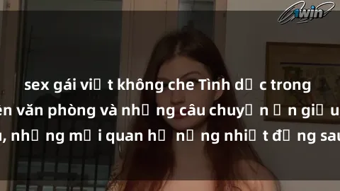 sex gái việt không che Tình dục trong văn phòng: Nhân viên văn phòng và những câu chuyện ẩn giấu, những mối quan hệ nồng nhiệt đằng sau các cánh cửa công ty.