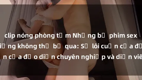 clip nóng phòng tắm Những bộ phim sex ngoại quốc nổi tiếng không thể bỏ qua: Sự lôi cuốn của đạo diễn chuyên nghiệp và diễn viên xuất sắc!