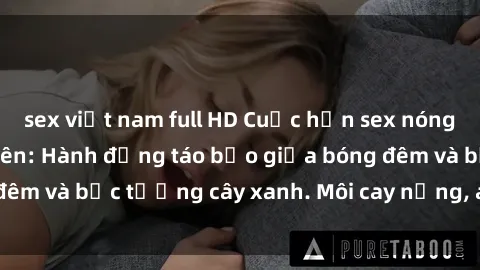 sex việt nam full HD Cuộc hẹn sex nóng bỏng trong công viên: Hành động táo bạo giữa bóng đêm và bức tường cây xanh. Môi cay nồng, ánh đèn lờ mờ.