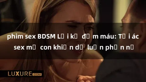 phim sex BDSM Lời kể đẫm máu: Tội ác sex mẹ con khiến dư luận phẫn nộ