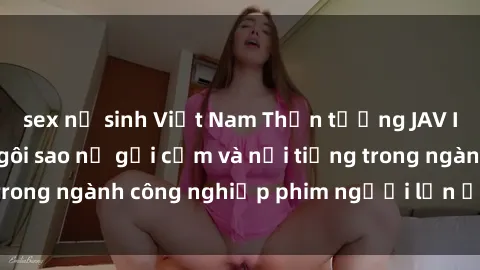 sex nữ sinh Việt Nam Thần tượng JAV Idol: Top những ngôi sao nữ gợi cảm và nổi tiếng trong ngành công nghiệp phim người lớn ở Nhật Bản.