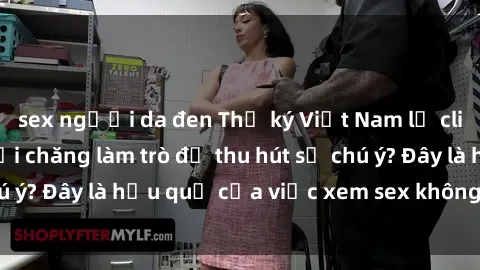sex người da đen Thư ký Việt Nam lộ clip sex gây sốc: Phải chăng làm trò để thu hút sự chú ý? Đây là hậu quả của việc xem sex không đúng cách.