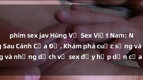 phim sex jav Hùng Vỹ Sex Việt Nam: Những Bí Mật Đằng Sau Cánh Cửa Đỏ. Khám phá cuộc sống và những dịch vụ sex đầy hấp dẫn của người Việt Nam.