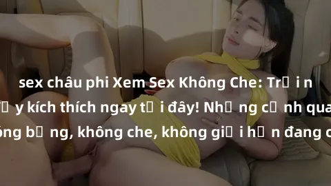 sex châu phi Xem Sex Không Che: Trải nghiệm mới lạ và đầy kích thích ngay tại đây! Những cảnh quay nóng bỏng, không che, không giới hạn đang chờ đón bạn. Đừng bỏ lỡ!
