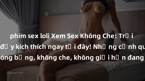 phim sex loli Xem Sex Không Che: Trải nghiệm mới lạ và đầy kích thích ngay tại đây! Những cảnh quay nóng bỏng, không che, không giới hạn đang chờ đón bạn. Đừng bỏ lỡ!