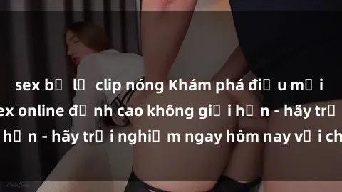 sex bị lộ clip nóng Khám phá điều mới mẻ với dịch vụ sex online đỉnh cao không giới hạn - hãy trải nghiệm ngay hôm nay với chúng tôi!