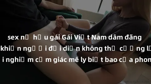 sex nữ hầu gái Gái Việt Nam dâm đãng làm tình say đắm, khiến người đối diện không thể cưỡng lại được. Hãy trải nghiệm cảm giác mê ly biết bao của phong cách yêu đương đậm chất dân tộc!