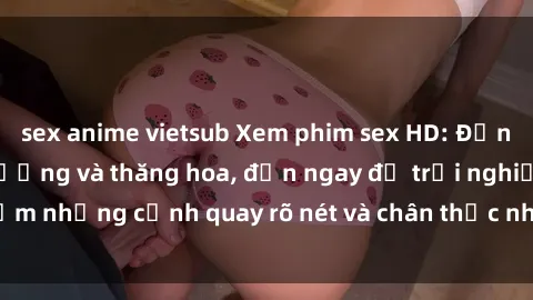 sex anime vietsub Xem phim sex HD: Đỉnh cao của sự sung sướng và thăng hoa, đến ngay để trải nghiệm những cảnh quay rõ nét và chân thực nhất. Hãy cùng khám phá!