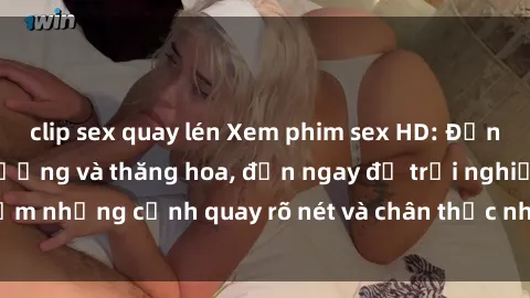 clip sex quay lén Xem phim sex HD: Đỉnh cao của sự sung sướng và thăng hoa, đến ngay để trải nghiệm những cảnh quay rõ nét và chân thực nhất. Hãy cùng khám phá!