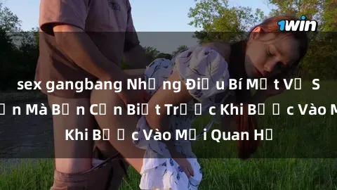 sex gangbang Những Điều Bí Mật Về Sex Người Lớn Mà Bạn Cần Biết Trước Khi Bước Vào Mối Quan Hệ