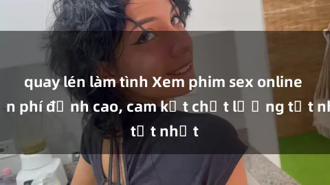 quay lén làm tình Xem phim sex online miễn phí đỉnh cao, cam kết chất lượng tốt nhất