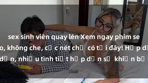sex sinh viên quay lén Xem ngay phim sex full HD đỉnh cao, không che, cực nét chỉ có tại đây! Hấp dẫn, nhiều tình tiết hấp dẫn sẽ khiến bạn thỏa mãn đắm say.
