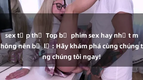sex tập thể Top bộ phim sex hay nhất mà bạn không nên bỏ lỡ: Hãy khám phá cùng chúng tôi ngay!
