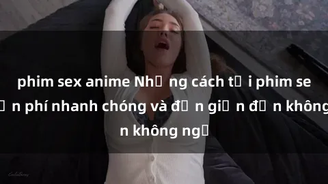 phim sex anime Những cách tải phim sex miễn phí nhanh chóng và đơn giản đến không ngờ