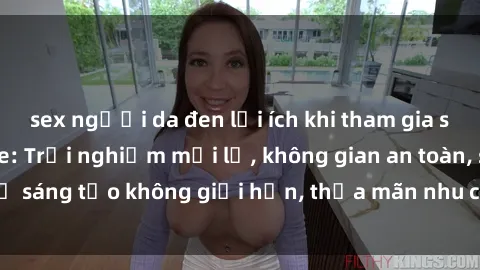 sex người da đen lợi ích khi tham gia sex online không che: Trải nghiệm mới lạ, không gian an toàn, sự sáng tạo không giới hạn, thỏa mãn nhu cầu tình dục của bạn.