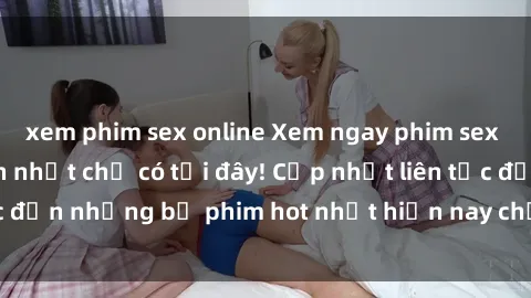 xem phim sex online Xem ngay phim sex mới nhất, hấp dẫn nhất chỉ có tại đây! Cập nhật liên tục đến những bộ phim hot nhất hiện nay chỉ trong vài cú click!
