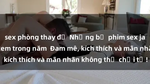 sex phòng thay đồ Những bộ phim sex jav đỉnh cao phải xem trong năm  Đam mê, kích thích và mãn nhãn không thể chối từ!