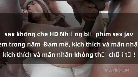 sex không che HD Những bộ phim sex jav đỉnh cao phải xem trong năm  Đam mê, kích thích và mãn nhãn không thể chối từ!