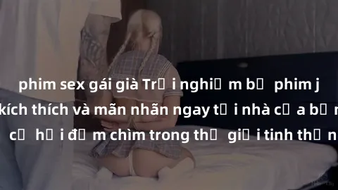 phim sex gái già Trải nghiệm bộ phim jav không che đầy kích thích và mãn nhãn ngay tại nhà của bạn! Đừng bỏ lỡ cơ hội đắm chìm trong thế giới tinh thần mới mẻ mà bộ phim này mang đến!
