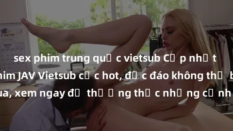 sex phim trung quốc vietsub Cập nhật mới nhất: Top phim JAV Vietsub cực hot, độc đáo không thể bỏ qua, xem ngay để thưởng thức những cảnh hấp dẫn và đầy kích thích!