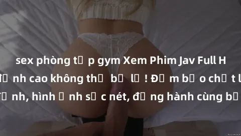 sex phòng tập gym Xem Phim Jav Full HD: Những bộ phim đỉnh cao không thể bỏ lỡ! Đảm bảo chất lượng ổn định, hình ảnh sắc nét, đồng hành cùng bạn trong những giây phút thư giãn!
