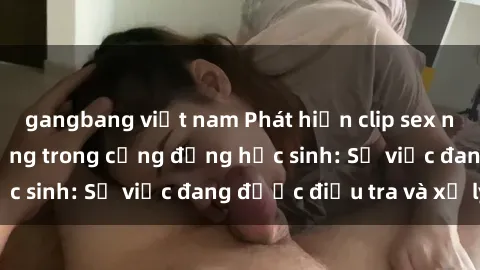 gangbang việt nam Phát hiện clip sex nữ sinh gây chấn động trong cộng đồng học sinh: Sự việc đang được điều tra và xử lý